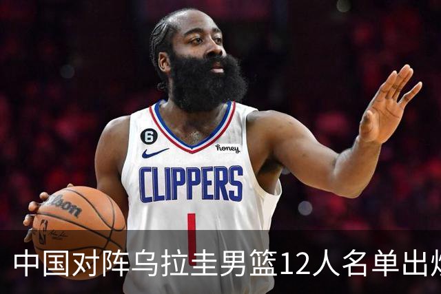 中国对阵乌拉圭男篮12人名单出炉！徐昕赵继伟无缘，CCTV5+直播