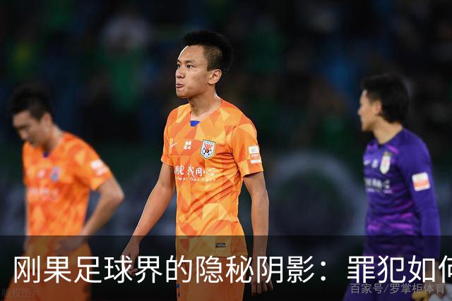 刚果足球界的隐秘阴影：罪犯如何在阳光下自由行走