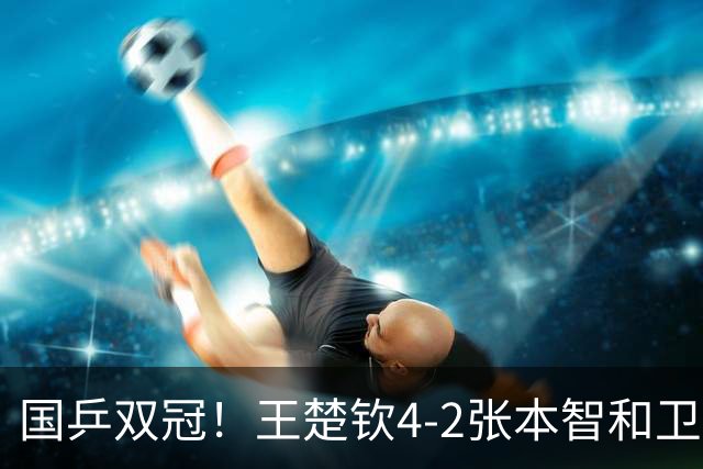 国乒双冠！王楚钦4-2张本智和卫冕成功 王皓场边为世界第一鼓掌