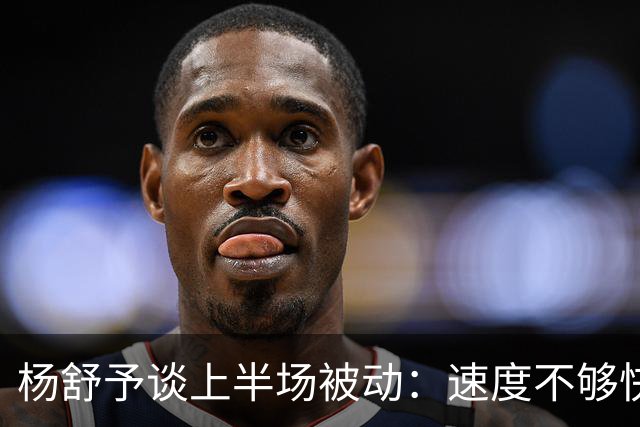 杨舒予谈上半场被动：速度不够快&传导不够顺畅 下半场才找到感觉