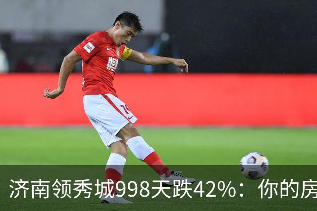 济南领秀城998天跌42%：你的房子正在变成‘冻资产’吗？